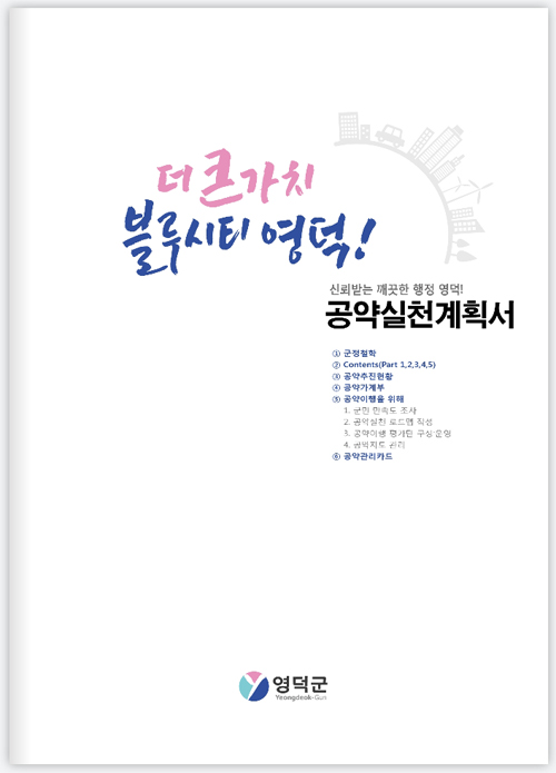 더 큰가치 블루시티 영덕! 신뢰받는 깨끗한 행정 영역! 공약실천계획서 1 군청철학 2 Contents(Part 1,2,3,4,5) 3 공약추진현황 4 공약가계부 5 공약이행을 위해 1. 군민만족도조사 2. 공천심사로드맵작성 3.공약이행평가단 구성.운영 4. 공약지도 관리 6.공약관리카드 영덕군로고