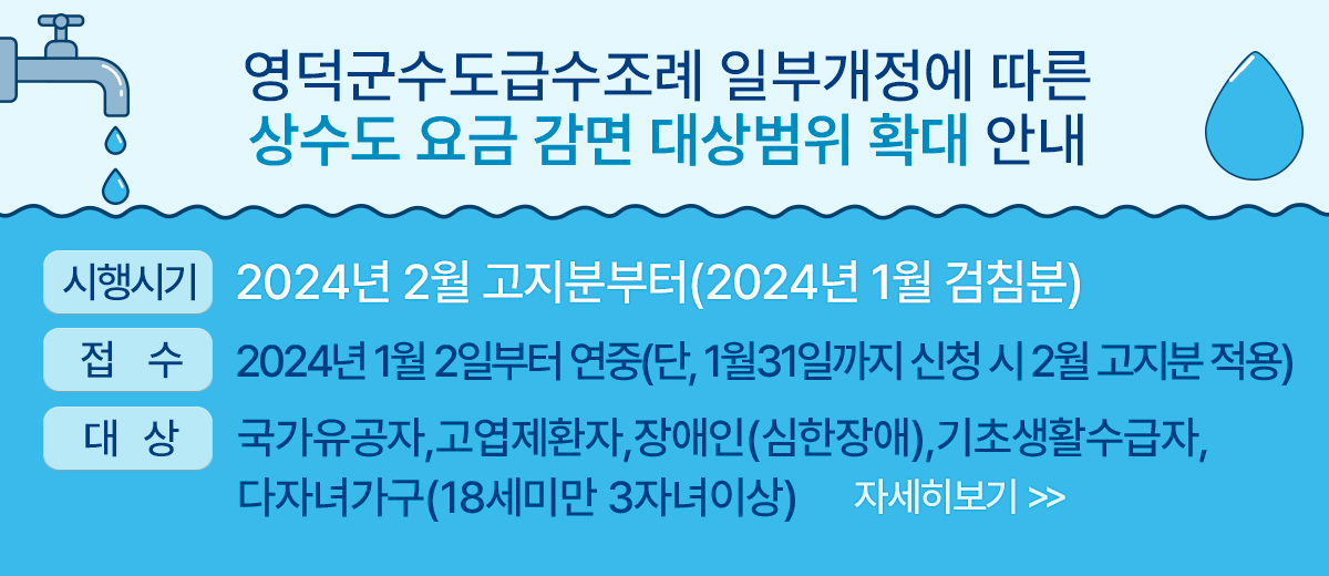 영덕군수도급수조례 일부개정에 따른 상수도 요금 감면 대상범위 확대 안내 시행시기 : 2024년 2월 고지분부터(2024년 1월 검침분) 접 수 : 2024년 1월 2일부터 연중(단, 1월31일까지 신청 시 2월 고지분 적용) 대 상 : 국가유공자,고엽제환자,장애인(심한장애),기초생활수급자,다자녀가구(18세미만 3자녀이상) 자세히보기