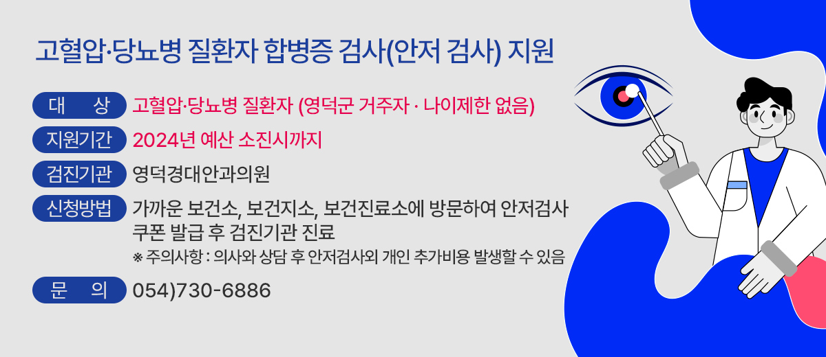 고혈압·당뇨병 질환자 합병증 검사(안저 검사) 지원 대상 : 고혈압·당뇨병 질환자 (영덕군 거주자 · 나이제한 없음) 지원기간 : 2024년 예산 소진시까지 검진기관 : 영덕경대안과의원 신청방법 : 가까운 보건소, 보건지소, 보건진료소에 방문하여 안저검사 쿠폰 발급 후 검진기관 진료              ※ 주의사항 : 의사와 상담 후 안저검사 외 개인 추가비용 발생할 수 있음 문의 : 054)730-6886