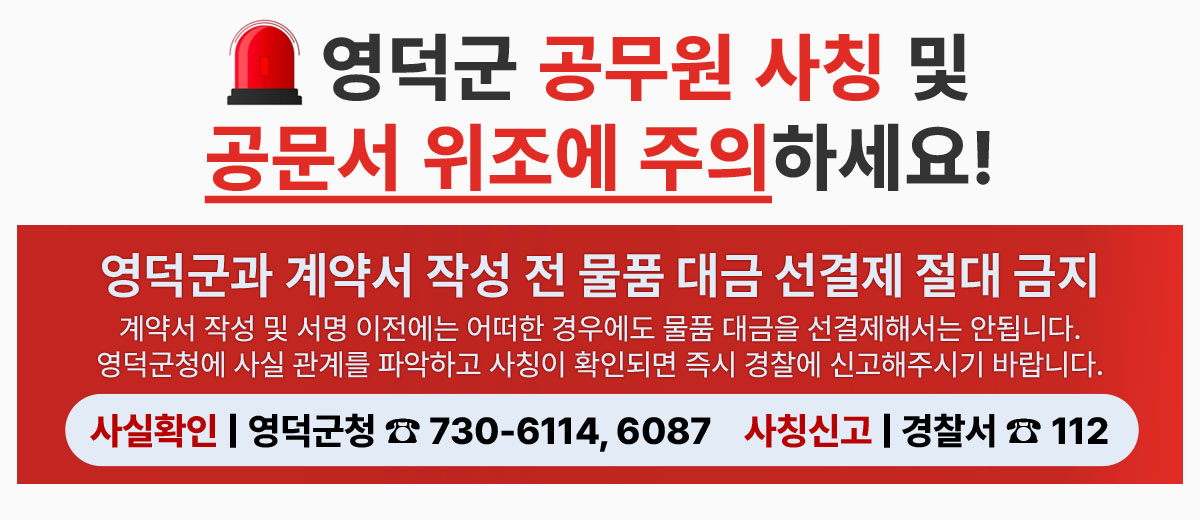 영덕군 공무원 사칭 및 공문서 위조에 주의하세요! 영덕군과 계약서 작성 전 물품 대금 선결재 절대 금지 계약서 작성 및 서명 이전에는 어떠한 경우에도 물품 대금을 선결재해서는 안됩니다. 영덕군청에 사실 관계를 파악하고 사칭이 확인되면 즉시 경찰에 신고해주시기 바랍니다. 사실확인 | 영덕군청 전화 730-6114, 6087 사칭신고 | 경찰서 전화 112