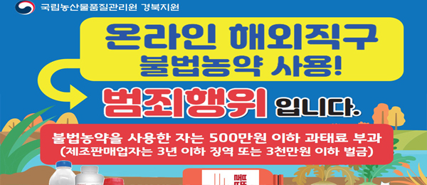 국립농산물품질관리원 경북지원 온라인 해외직구 불법농약 사용! 범죄행위입니다. 불법농약을 사용한 자는 500만원 이하 과태료 부과(제조판매업자는 3년 이하 징역 또는 3천만원 이하 벌금)