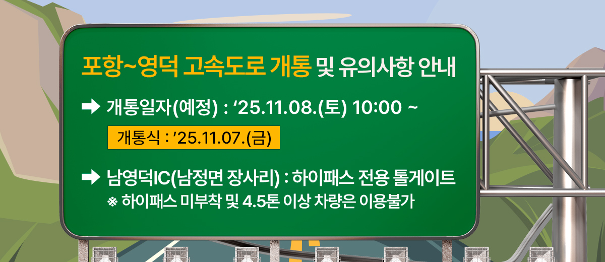 포항~영덕 고속도로 개통 및 유의사항 안내 개통일자(예정) : ‘25.11.08.(토) 10:00 ~ 개통식 : ’25.11.07.(금) 남영덕IC(남정면 장사리) : 하이패스 전용 톨게이트 하이패스 미부착 및 4.5톤 이상 차량은 이용불가