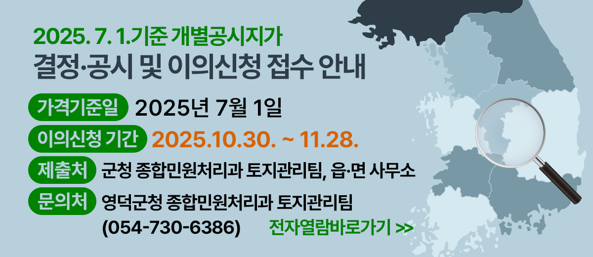 2025.7.1. 기준 개별공시지가 결정·공시 및 이의신청 접수 안내 가격기준일: 2025년 7월 1일 이의신청 기간 : 2025.10.30. ~ 11.28. 제출처 : 군청 종합민원처리과 토지관리팀, 읍·면 사무소 문의처 : 영덕군청 종합민원처리과 토지관리팀 054-730-6386 전자열람바로가기