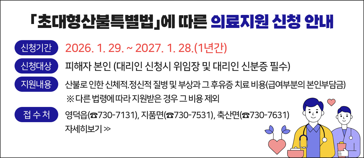 초대형산불특별법에 따른 의료지원 신청 안내 신청기간 : 2026. 1. 29. ~ 2027. 1. 28.(1년간) 신청대상 : 피해자 본인 ( 대리인 신청시 위임장 및 대리인 신분증 필수) 지원내용 : 산불로 인한 신체적.정신적 질병 및 부상과 그 후유증 치료 비용(급여부분의 본인부담금) 다른 법령에 따라 지원받은 경우 그 비용 제외 접수처 : 영덕읍(☎730-7131), 지품면(☎730-7531), 축산면(☎730-7631) 자세히보기