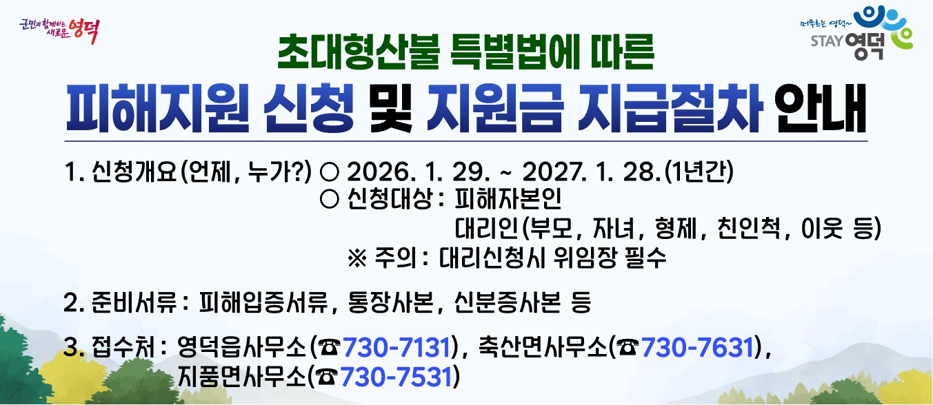 초대형산불 특별법에 따른 피해지원 신청 및 지원금 지급절차 안내 1. 신청개요(언제, 누가?) 2026. 01.29.~2027.01.28. (1년간) 신청대상 : 피해자본인, 대리인(주의: 대리신청시 위임장 필수) 2. 준비서류 : 피해입증서류, 통장사본,신분증 사본 등 접수처: 영덕읍사무소, 축산면사무소, 지품면사무소