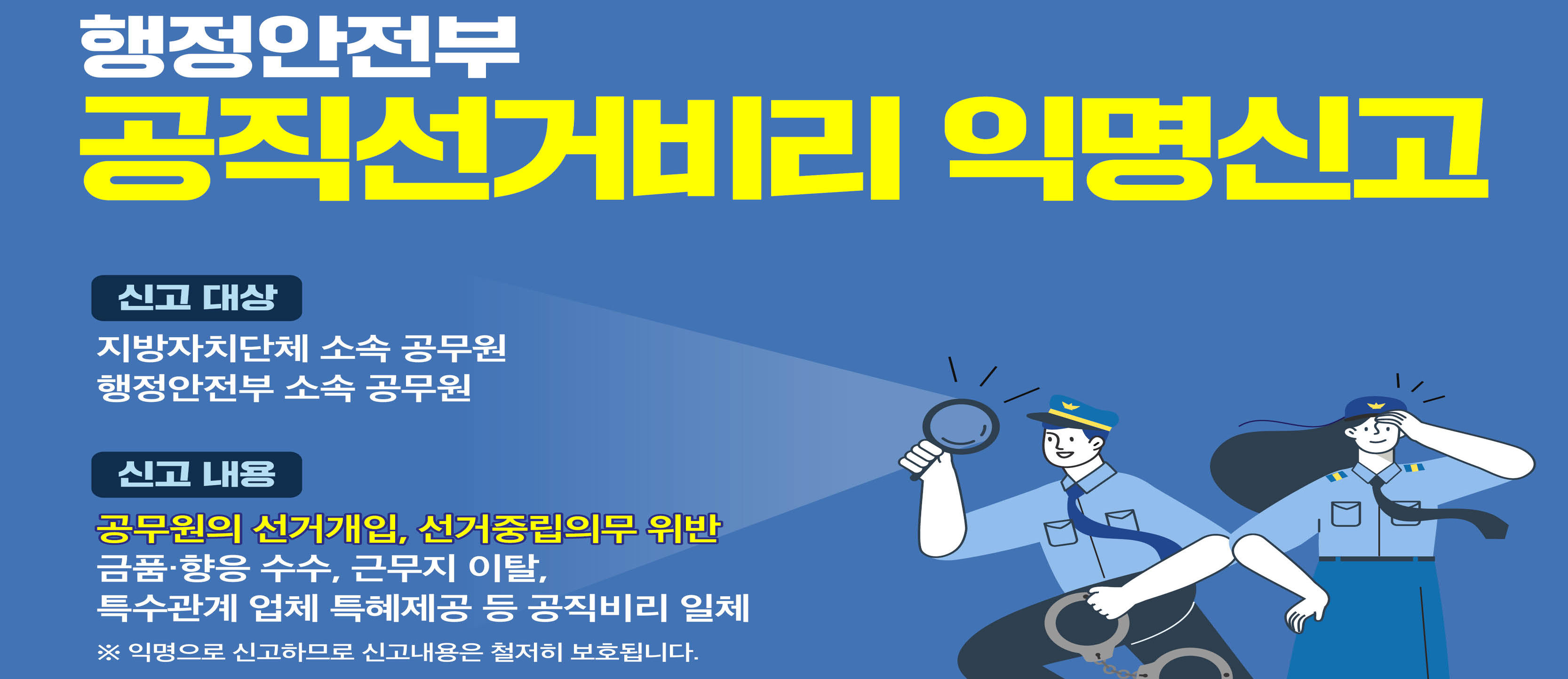 행정안전부 공직선거비리 익명 신고 신고대상 지방자치단체 소속 공무원 행정안전부 소속 공무원 신고내용 공무원의 선거개입, 선거중립의무 위반 금품·향응 수수, 근무지 이탈, 특수관계 업체 특혜제공 등 공직비리 일체 ※ 익명으로 신고하므로 신고내용은 철저희 보호됩니다.
