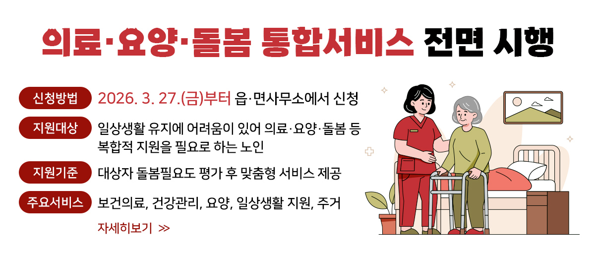 의료·요양·돌봄 통합서비스 전면 시행 신청방법: 2026. 3. 27.9(금)부터 읍˙면사무소에서 신청 지원대상: 일상생활 유지에 어려움이 있어 의료˙요양˙돌봄 등 복합적 지원을 필요로 하는 노인 지원기준: 대상자 돌봄필요도 평가 후 맞춤형 서비스 제공 주요서비스: 보건의료, 건강관리, 요양, 일상생활 지원, 주거 자세히보기