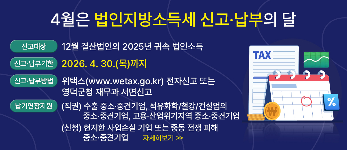 4월은 법인지방소득세 신고·납부의 달 신고대상 : 12월 결산법인의 2025년 귀속 법인소득 신고·납부기한 : 2026. 4. 30.(목)까지 신고·납부방법 : 위택스(www.wetax.go.kr) 전자신고 또는 영덕군청 재무과 서면신고 납기연장 지원 : (직권) 수출 중소·중견기업, 석유화학/철강/건설업의 중소·중견기업 고용·산업위기지역 중소·중견기업 (신청) 현저한 사업손실 기업 또는 중동 전쟁 피해 중소·중견기업 자세히보기