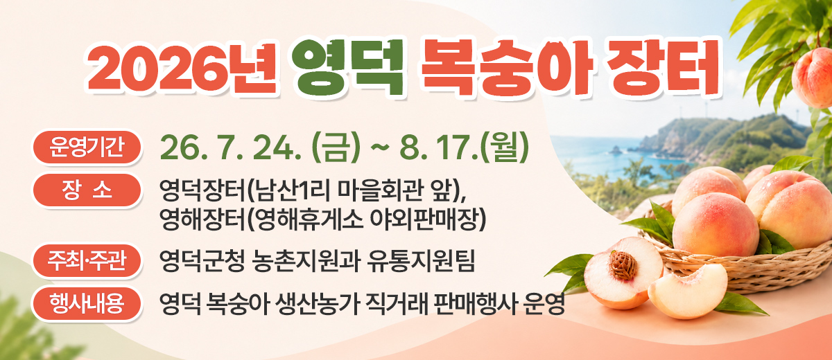 2026년 영덕 복숭아장터 운영기간 : 26. 7. 24. (금) ~ 8. 17.(월) 장소: 영덕장터(남산1리 마을회관 앞), 영해장터(영해휴게소 야외판매장) 주최·주관: 영덕군청 농촌지원과 유통지원팀 행사내용: 영덕 복숭아 생산농가 직거래 판매행사 운영