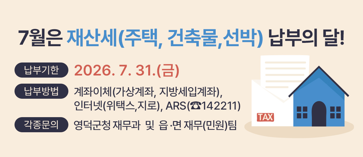 7월은 재산세(주택, 건출물,선박) 납부의 달! 납부기한 : 2026. 7. 31.(금) 납부방법 : 계좌이체(가상계좌, 지방세입계좌), 인터넷(위택스,지로), ARS(☎142211) 각종문의 : 영덕군 재무과, 읍·면사무소 재무(민원)팀