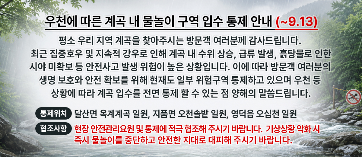 우천에 따른 계곡 내 물놀이 구역 입수 통제 안내 평소 우리 지역 계곡을 찾아주시는 방문객 여러분께 감사드립니다. 최근 집중호우 및 지속적 강우로 인해 계곡 내 수위 상승, 급류 발생, 흙탕물로 인한 시야 미확보 등 안전사고 발생 위험이 높은 상황입니다.이에 따라 방문객 여러분의 생명 보호와 안전 확보를 위해 현재도 일부 위험구역 통제하고 있으며 우천 등 상황에 따라 계곡 입수를 전면 통제 할 수 있는점 양해의 말씀드립니다. 통제위치: 달산면 옥계계곡 일원, 지품면 오천솔밭 일원, 영덕읍 오십천 일원 협조사항:현장 안전관리요원 및 통제에 적극 협조해 주시기 바랍니다. 기상 상황 악화 시 즉시 물놀이를 중단하고 안전한 지대로 대피해 주시기 바랍니다.