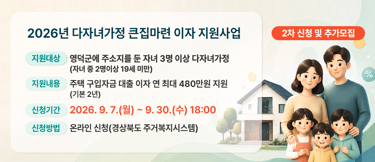 2026년 다자녀가정 큰집마련 이자 지원사업 2차 신청 및 추가 모집(지원대상)영덕군에 주소지를 둔 자녀 3명 이상 다자녀가정 * 자녀 중 2명이상 19세 미만(지원내용) 주택 구입자금 대출 이자 연 최대 480만원 지원 (기본 2년)(신청기간) 2026. 9. 7.(월) ~ 9. 30.(수) 18:00(신청방법) 온라인 신청(경상북도 주거복지시스템)